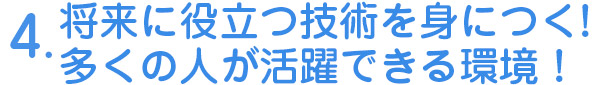 4.将来に役立つ技術を身につく！　多くの人が活躍できる環境！