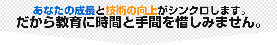 あなたの成長と技術の向上がシンクロします。　だから教育に時間と手間を惜しみません。