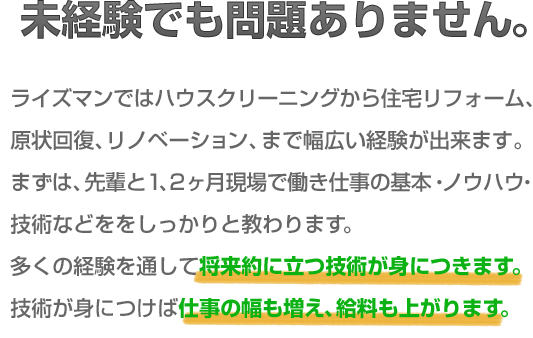 未経験でも問題ありません。ライズマンではハウスクリーニングから住宅リフォーム、原状回復、リノベーション、まで幅広い経験が出来ます。まずは、先輩と1、2ヶ月現場で働き仕事の基本、ノウハウ、技術などををしっかりと教わります。多くの経験を通して将来的に立つ技術が身につきます。技術が身につけば仕事の幅も増え、給料も上がります。