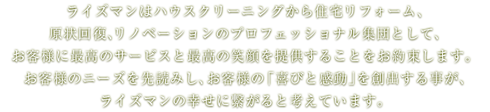 ライズマンはハウスクリーニングから住宅リフォーム、原状回復、リノベーションのプロフェッショナル集団として、お客様に最高のサービスと最高の笑顔を提供することをお約束します。お客様のニーズを先読みし、お客様の「喜びと感動」を創出する事が、ライズマンの幸せに繋がると考えています。