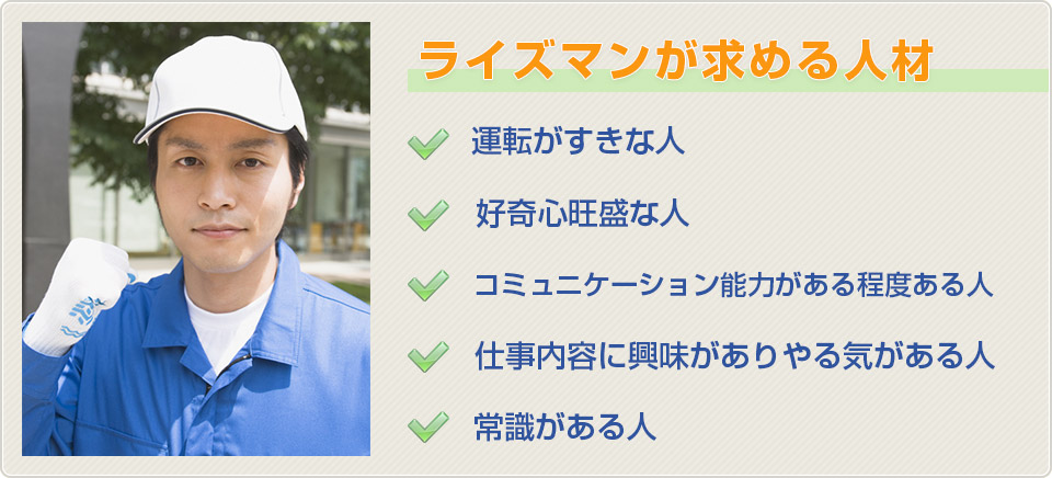 ライズマンが求める人材　運転が好きな人　好奇心旺盛な人　コミュニケーション能力がある程度ある人　仕事内容に興味がありやる気がある人　常識がある人